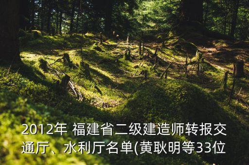 2012年 福建省二級(jí)建造師轉(zhuǎn)報(bào)交通廳、水利廳名單(黃耿明等33位