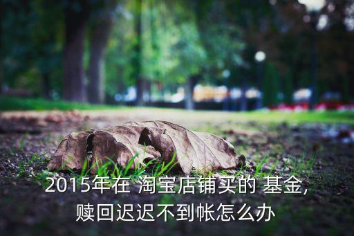 2015年在 淘寶店鋪買(mǎi)的 基金,贖回遲遲不到帳怎么辦