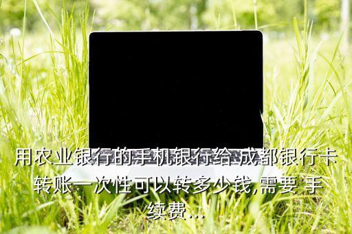 用農(nóng)業(yè)銀行的手機銀行給 成都銀行卡 轉賬一次性可以轉多少錢,需要 手續(xù)費...