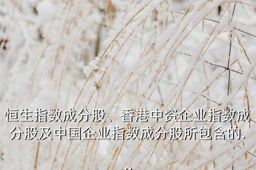 恒生指數(shù)成分股、香港中資企業(yè)指數(shù)成分股及中國(guó)企業(yè)指數(shù)成分股所包含的...