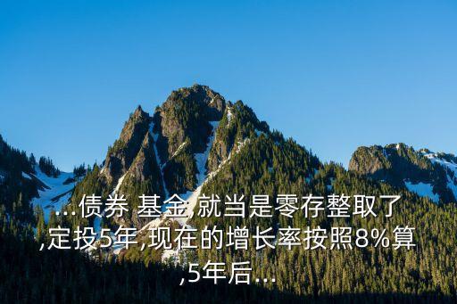 ...債券 基金,就當是零存整取了,定投5年,現(xiàn)在的增長率按照8%算,5年后...